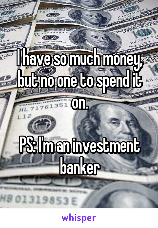 I have so much money, but no one to spend it on.

PS: I'm an investment banker