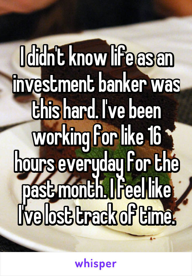 I didn't know life as an investment banker was this hard. I've been working for like 16 hours everyday for the past month. I feel like I've lost track of time.