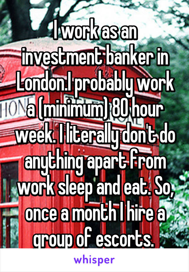 I work as an investment banker in London.I probably work a (minimum) 80 hour week. I literally don't do anything apart from work sleep and eat. So, once a month I hire a group of escorts. 