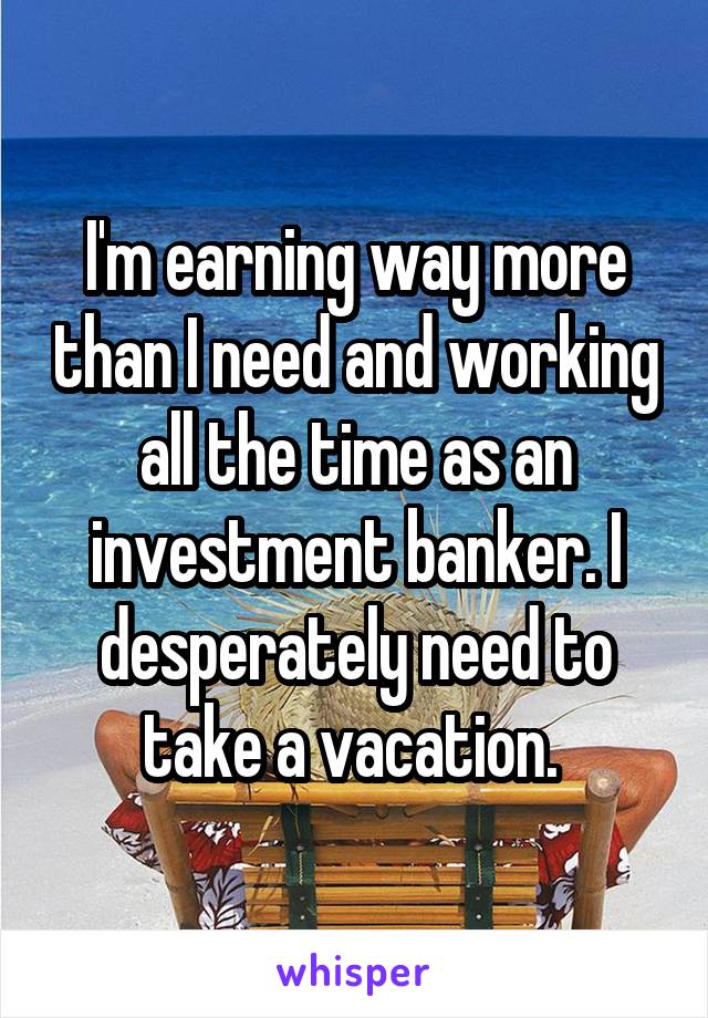 I'm earning way more than I need and working all the time as an investment banker. I desperately need to take a vacation. 