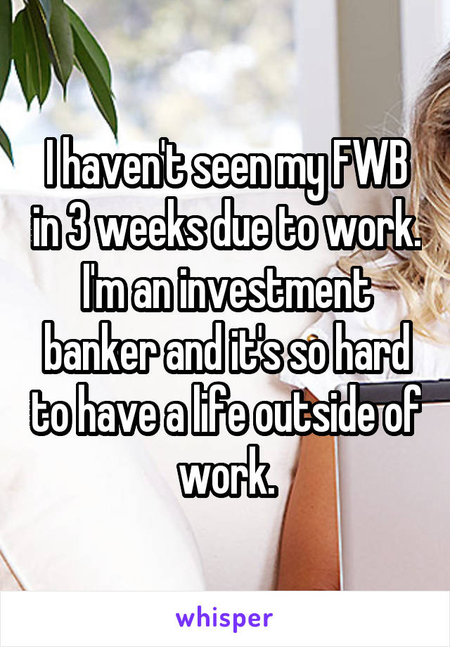 I haven't seen my FWB in 3 weeks due to work. I'm an investment banker and it's so hard to have a life outside of work.