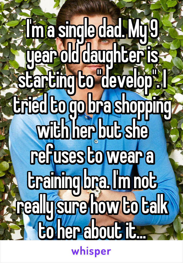 I'm a single dad. My 9 year old daughter is starting to "develop". I tried to go bra shopping with her but she refuses to wear a training bra. I'm not really sure how to talk to her about it...
