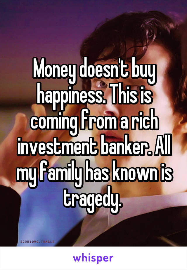Money doesn't buy happiness. This is coming from a rich investment banker. All my family has known is tragedy. 