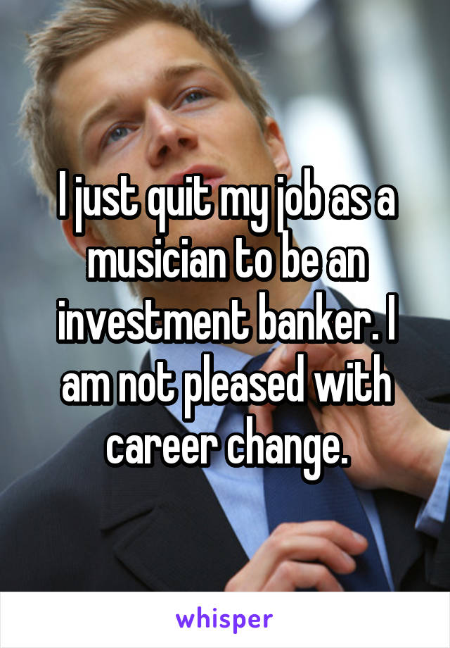 I just quit my job as a musician to be an investment banker. I am not pleased with career change.