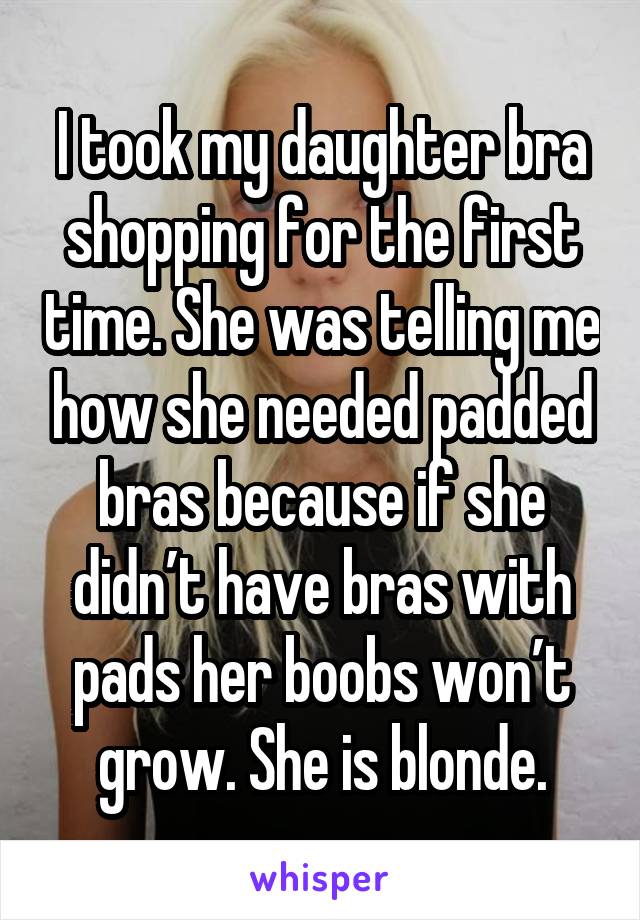 I took my daughter bra shopping for the first time. She was telling me how she needed padded bras because if she didn’t have bras with pads her boobs won’t grow. She is blonde.