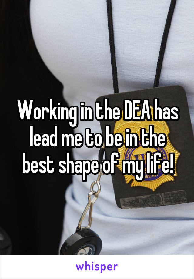 Working in the DEA has lead me to be in the best shape of my life!
