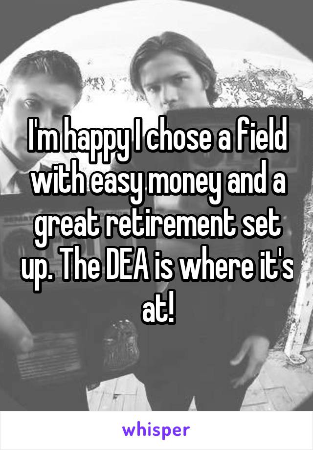 I'm happy I chose a field with easy money and a great retirement set up. The DEA is where it's at!