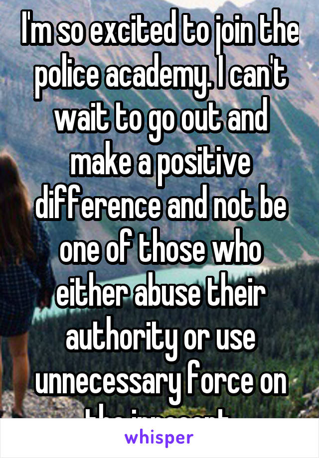 I'm so excited to join the police academy. I can't wait to go out and make a positive difference and not be one of those who either abuse their authority or use unnecessary force on the innocent.