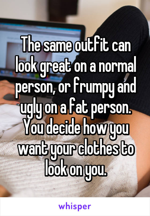 The same outfit can look great on a normal person, or frumpy and ugly on a fat person. You decide how you want your clothes to look on you.