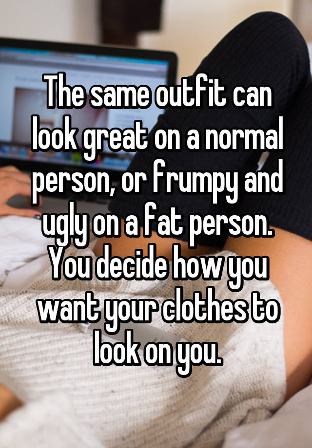 The same outfit can look great on a normal person, or frumpy and ugly on a fat person. You decide how you want your clothes to look on you.