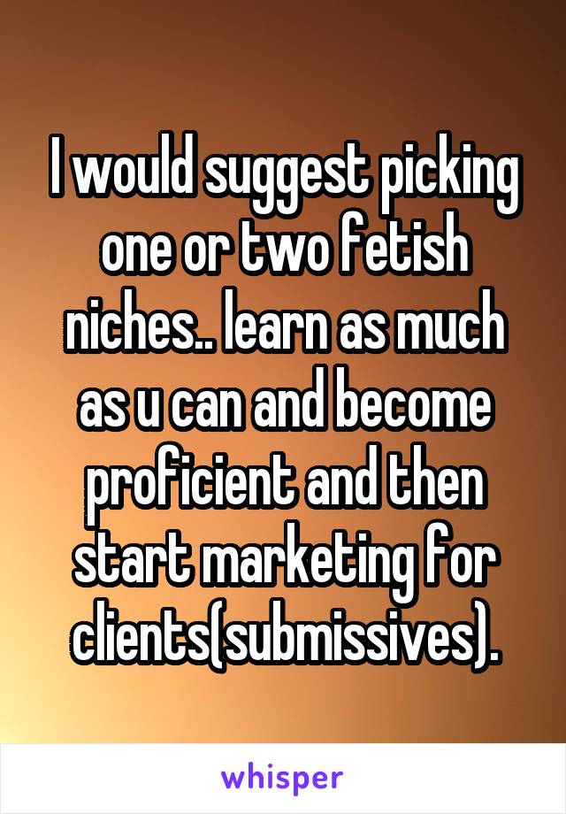 I would suggest picking one or two fetish niches.. learn as much as u can and become proficient and then start marketing for clients(submissives).