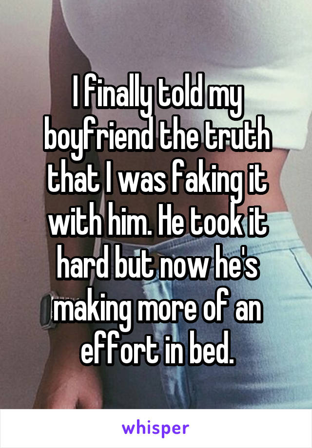 I finally told my boyfriend the truth that I was faking it with him. He took it hard but now he's making more of an effort in bed.