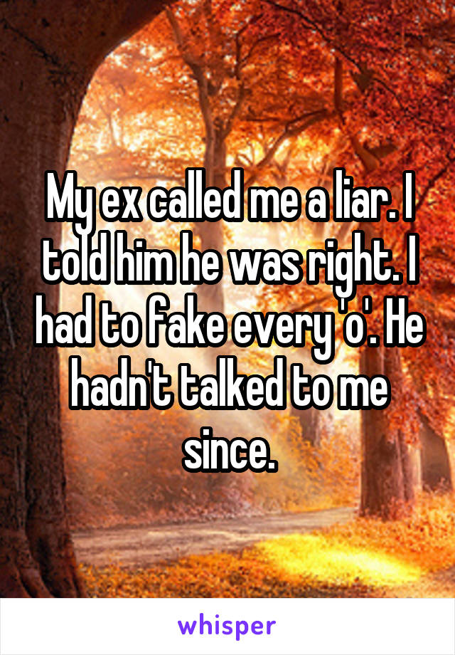 My ex called me a liar. I told him he was right. I had to fake every 'o'. He hadn't talked to me since.