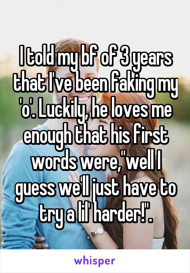 I told my bf of 3 years that I've been faking my 'o'. Luckily, he loves me enough that his first words were,"well I guess we'll just have to try a lil' harder!".