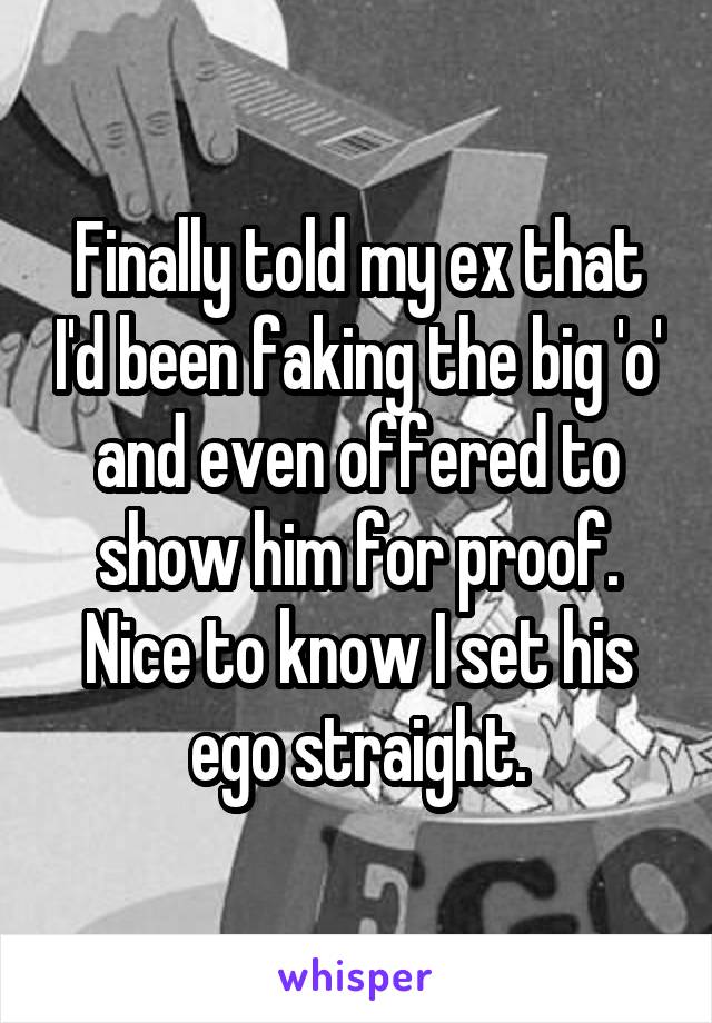 Finally told my ex that I'd been faking the big 'o' and even offered to show him for proof. Nice to know I set his ego straight.