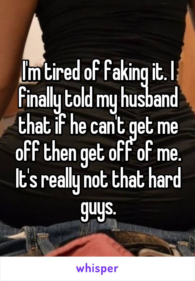 I'm tired of faking it. I finally told my husband that if he can't get me off then get off of me. It's really not that hard guys.