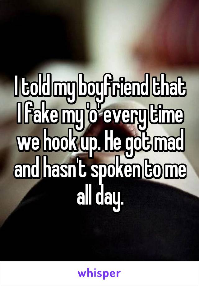 I told my boyfriend that I fake my 'o' every time we hook up. He got mad and hasn't spoken to me all day.