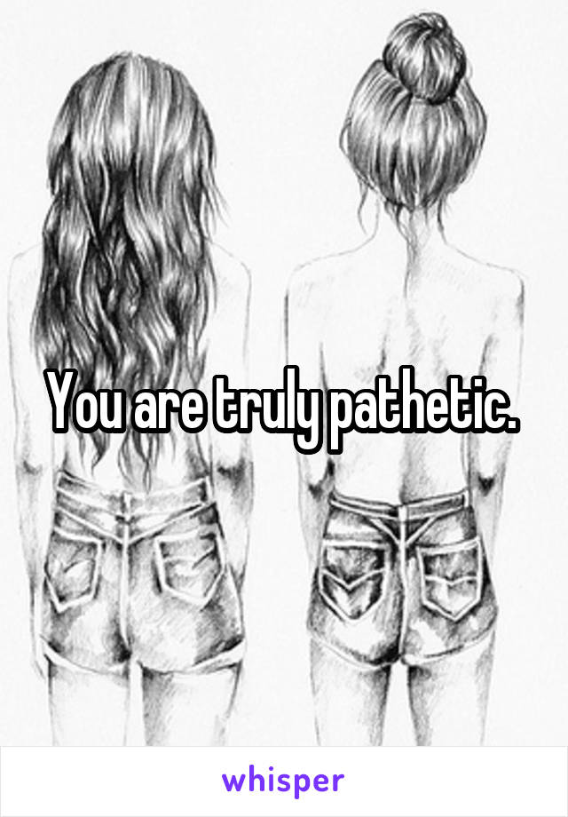 You are truly pathetic. 