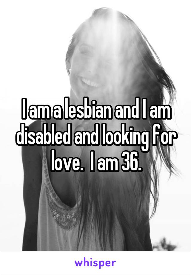 I am a lesbian and I am disabled and looking for love.  I am 36.