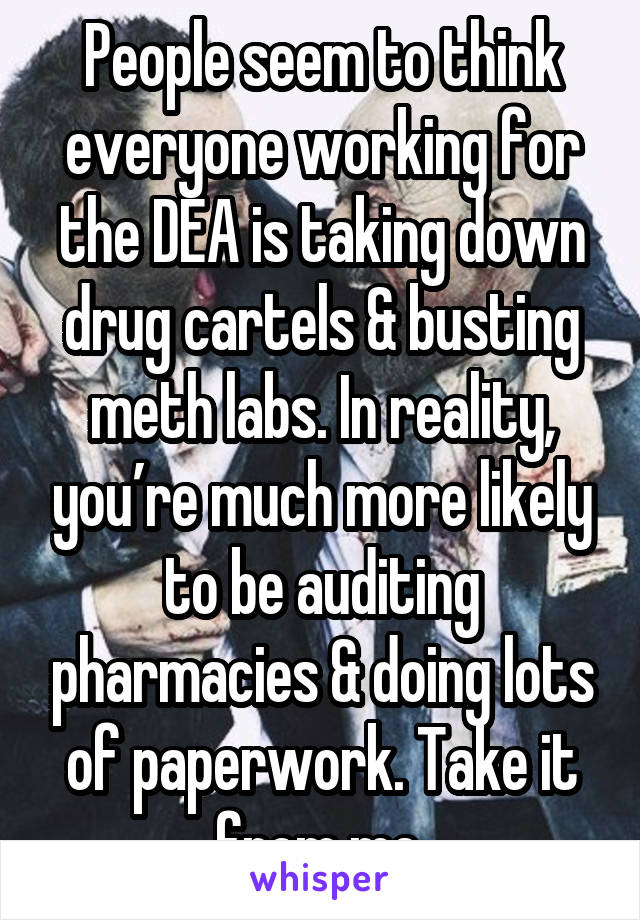 People seem to think everyone working for the DEA is taking down drug cartels & busting meth labs. In reality, you’re much more likely to be auditing pharmacies & doing lots of paperwork. Take it from me.