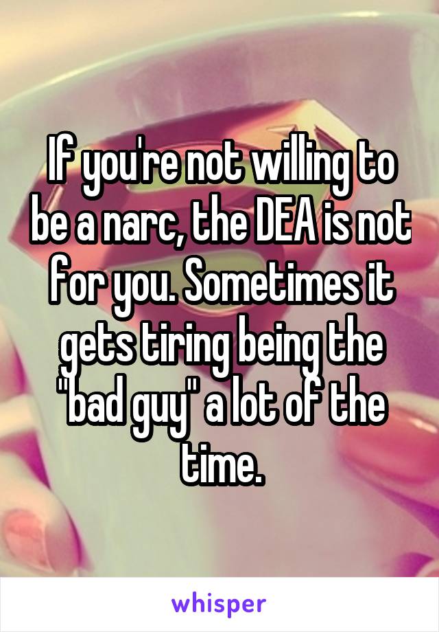 If you're not willing to be a narc, the DEA is not for you. Sometimes it gets tiring being the "bad guy" a lot of the time.