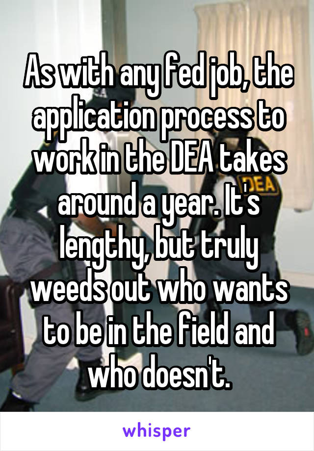 As with any fed job, the application process to work in the DEA takes around a year. It's lengthy, but truly weeds out who wants to be in the field and who doesn't.