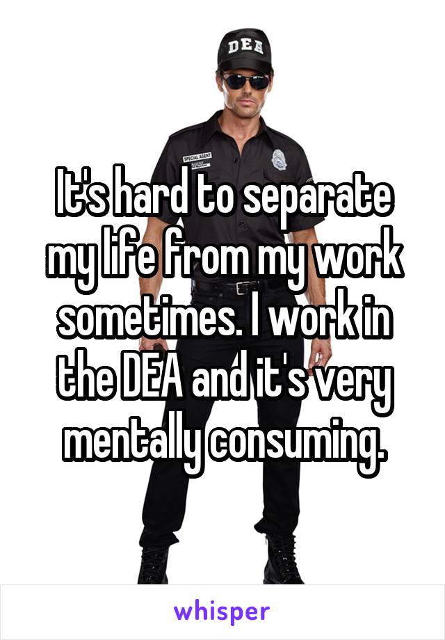 It's hard to separate my life from my work sometimes. I work in the DEA and it's very mentally consuming.