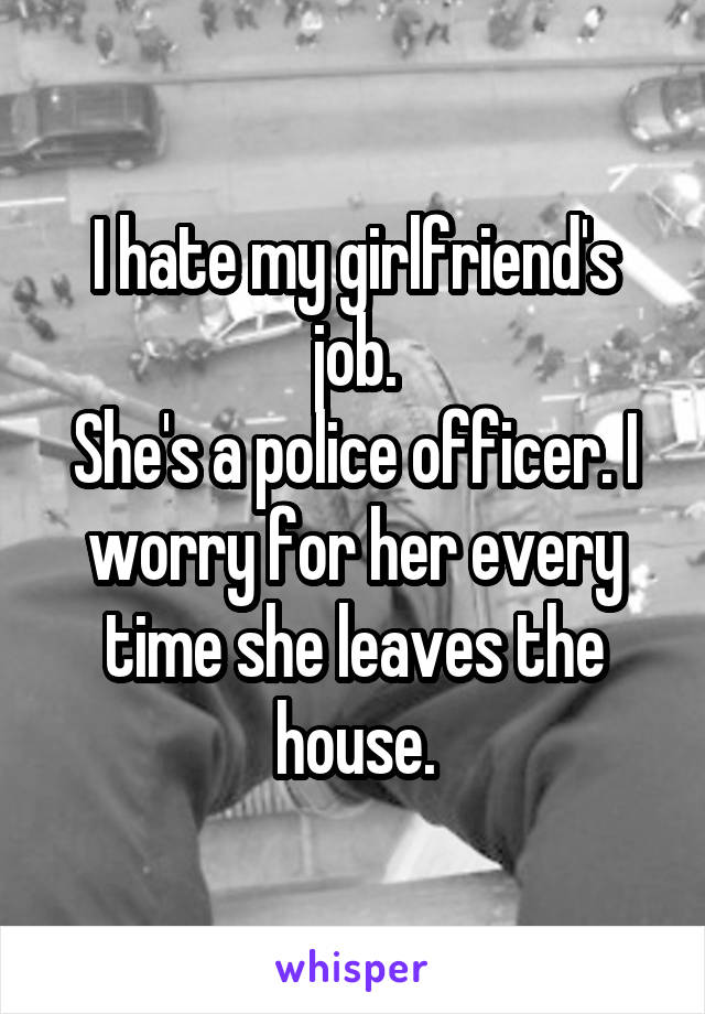 I hate my girlfriend's job.
She's a police officer. I worry for her every time she leaves the house.