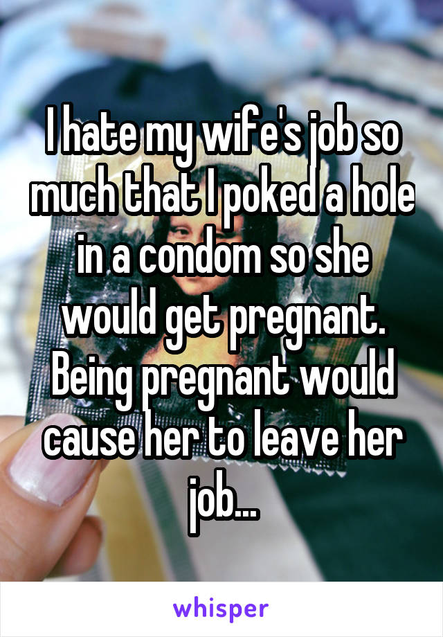 I hate my wife's job so much that I poked a hole in a condom so she would get pregnant. Being pregnant would cause her to leave her job...