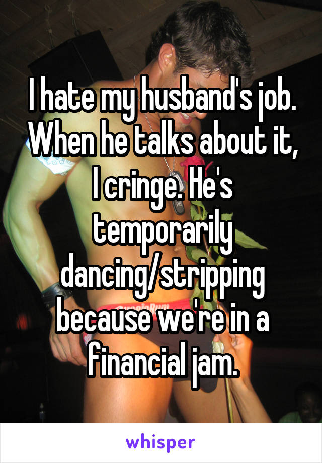 I hate my husband's job. When he talks about it, I cringe. He's temporarily dancing/stripping because we're in a financial jam.