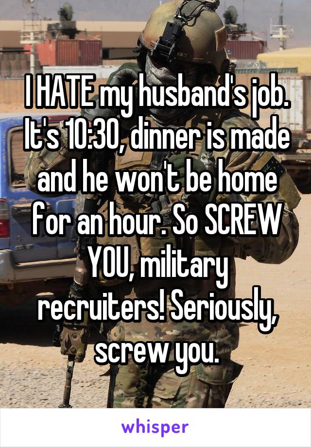 I HATE my husband's job. It's 10:30, dinner is made and he won't be home for an hour. So SCREW YOU, military recruiters! Seriously, screw you.