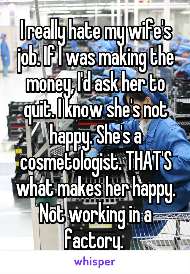 I really hate my wife's job. If I was making the money, I'd ask her to quit. I know she's not happy. She's a cosmetologist. THAT'S what makes her happy. Not working in a factory. 