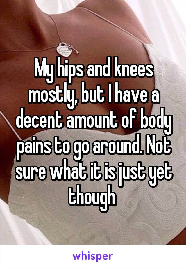 My hips and knees mostly, but I have a decent amount of body pains to go around. Not sure what it is just yet though 