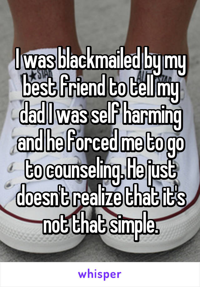 I was blackmailed by my best friend to tell my dad I was self harming and he forced me to go to counseling. He just doesn't realize that it's not that simple.