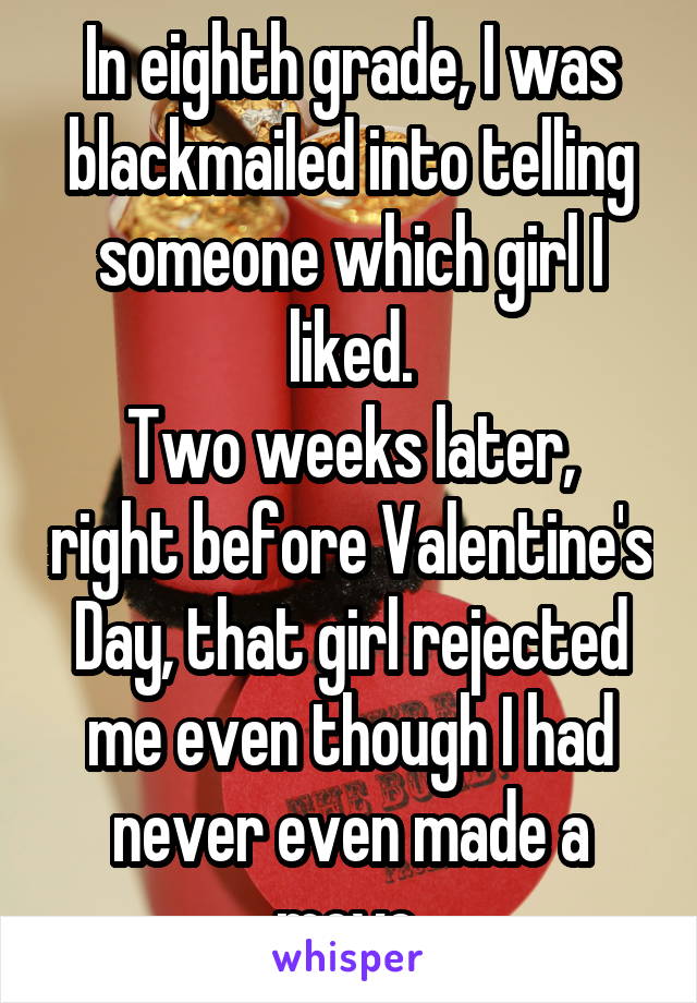 In eighth grade, I was blackmailed into telling someone which girl I liked.
Two weeks later, right before Valentine's Day, that girl rejected me even though I had never even made a move.