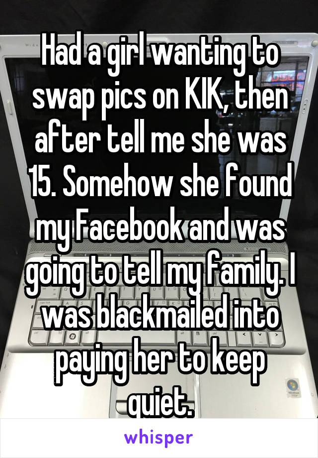 Had a girl wanting to swap pics on KIK, then after tell me she was 15. Somehow she found my Facebook and was going to tell my family. I was blackmailed into paying her to keep quiet.