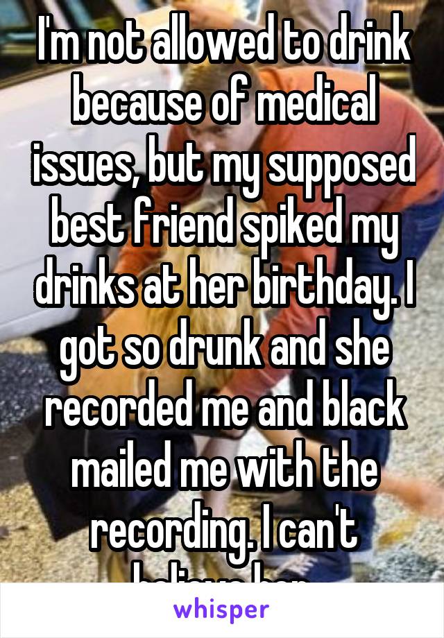 I'm not allowed to drink because of medical issues, but my supposed best friend spiked my drinks at her birthday. I got so drunk and she recorded me and black mailed me with the recording. I can't believe her.