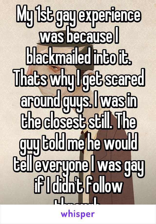 My 1st gay experience was because I blackmailed into it. Thats why I get scared around guys. I was in the closest still. The guy told me he would tell everyone I was gay if I didn't follow through.