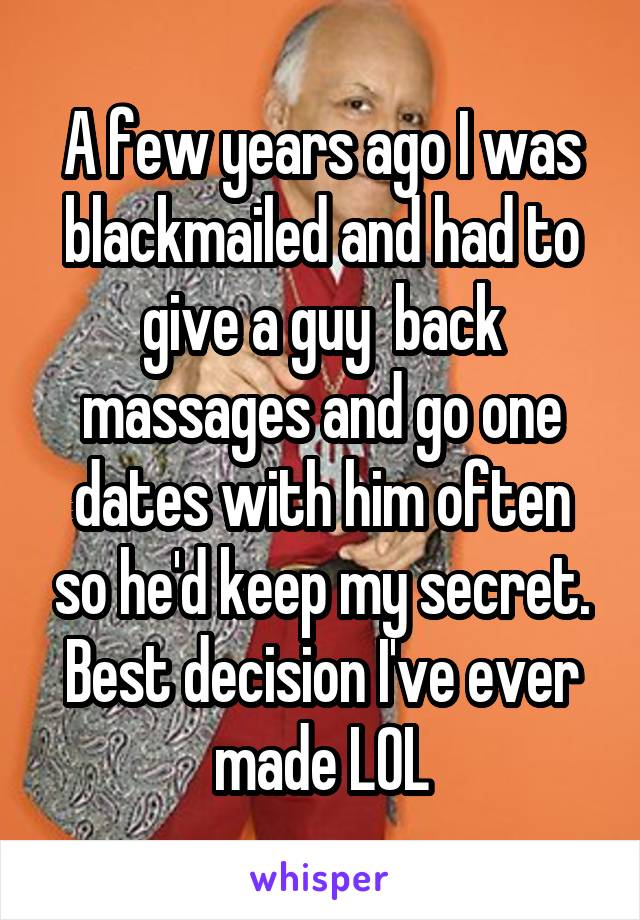 A few years ago I was blackmailed and had to give a guy  back massages and go one dates with him often so he'd keep my secret. Best decision I've ever made LOL