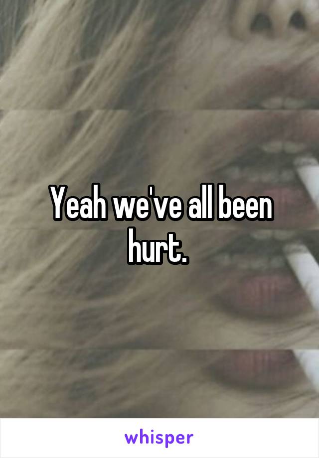 Yeah we've all been hurt. 