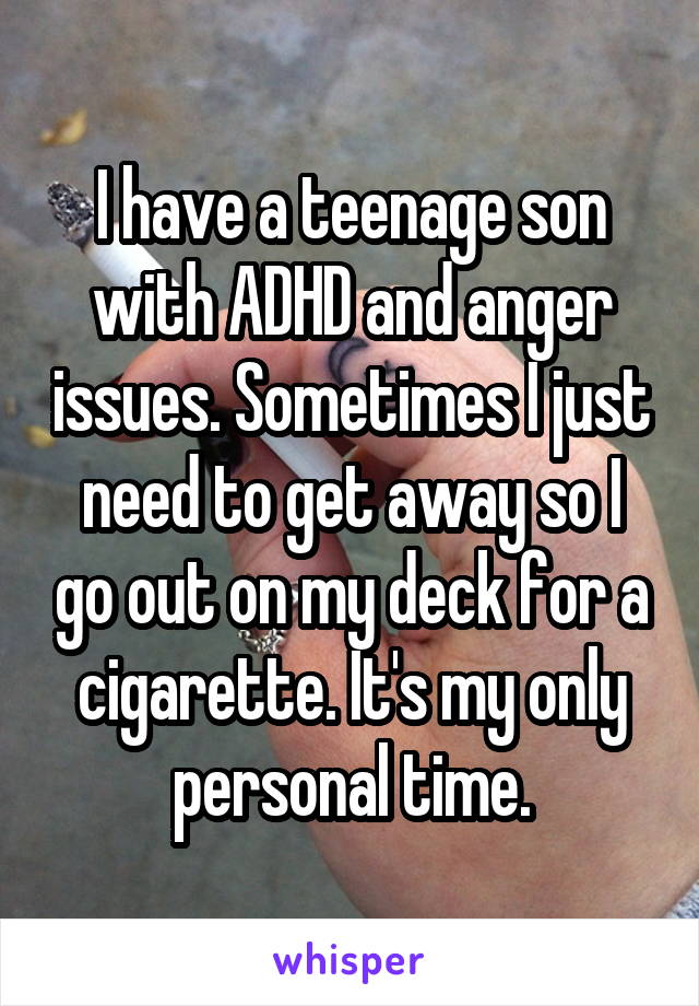 I have a teenage son with ADHD and anger issues. Sometimes I just need to get away so I go out on my deck for a cigarette. It's my only personal time.