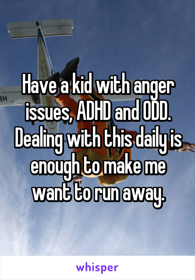 Have a kid with anger issues, ADHD and ODD. Dealing with this daily is enough to make me want to run away.