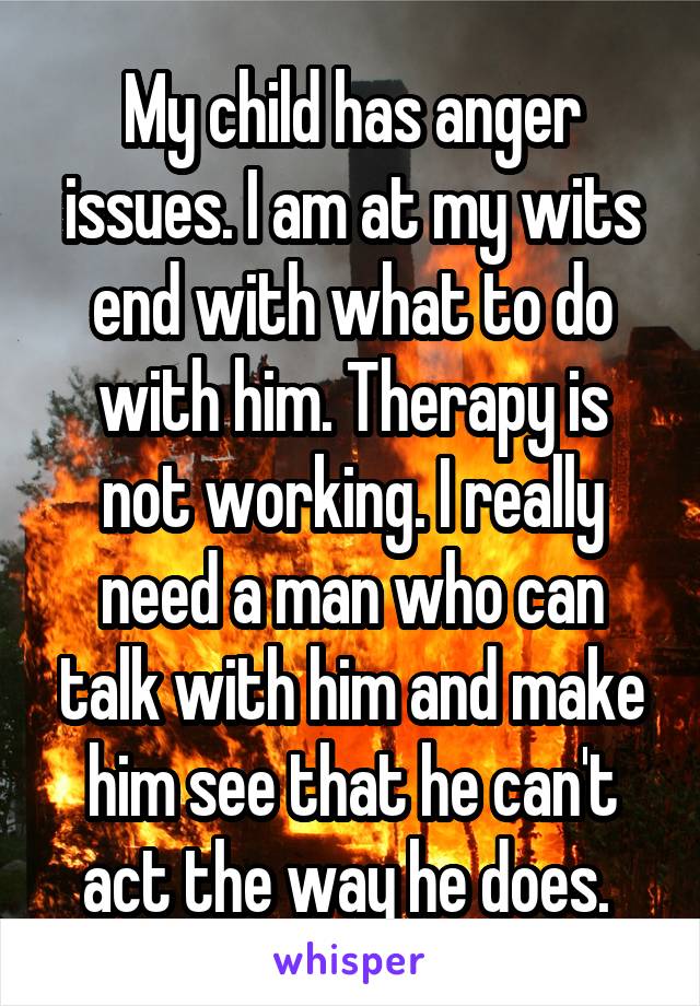My child has anger issues. I am at my wits end with what to do with him. Therapy is not working. I really need a man who can talk with him and make him see that he can't act the way he does. 