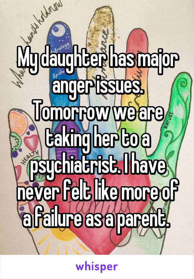 My daughter has major anger issues. Tomorrow we are taking her to a psychiatrist. I have never felt like more of a failure as a parent. 
