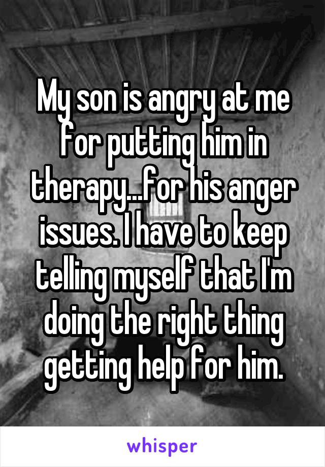 My son is angry at me for putting him in therapy...for his anger issues. I have to keep telling myself that I'm doing the right thing getting help for him.