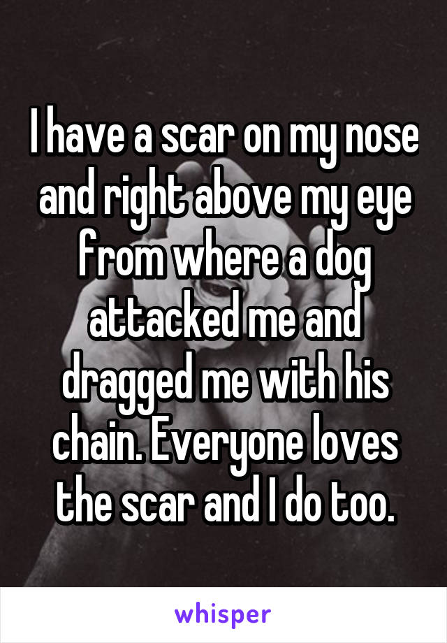 I have a scar on my nose and right above my eye from where a dog attacked me and dragged me with his chain. Everyone loves the scar and I do too.