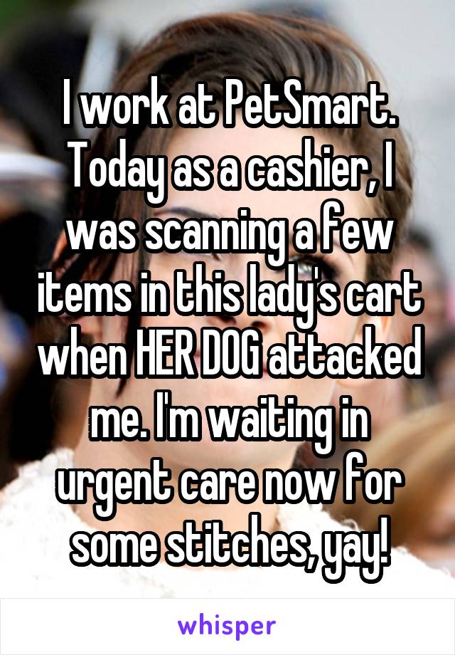 I work at PetSmart. Today as a cashier, I was scanning a few items in this lady's cart when HER DOG attacked me. I'm waiting in urgent care now for some stitches, yay!