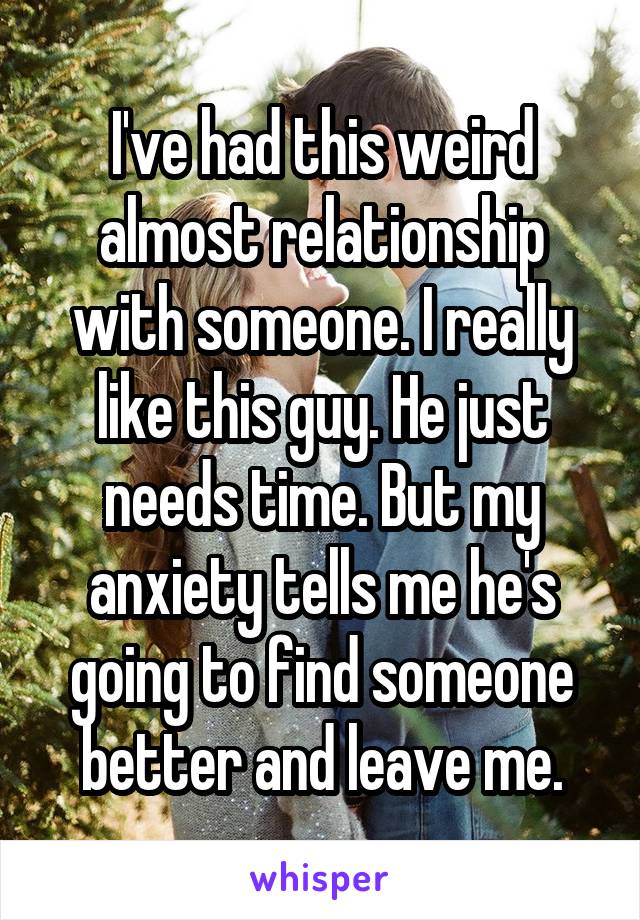 I've had this weird almost relationship with someone. I really like this guy. He just needs time. But my anxiety tells me he's going to find someone better and leave me.