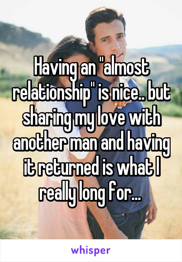 Having an "almost relationship" is nice.. but sharing my love with another man and having it returned is what I really long for... 