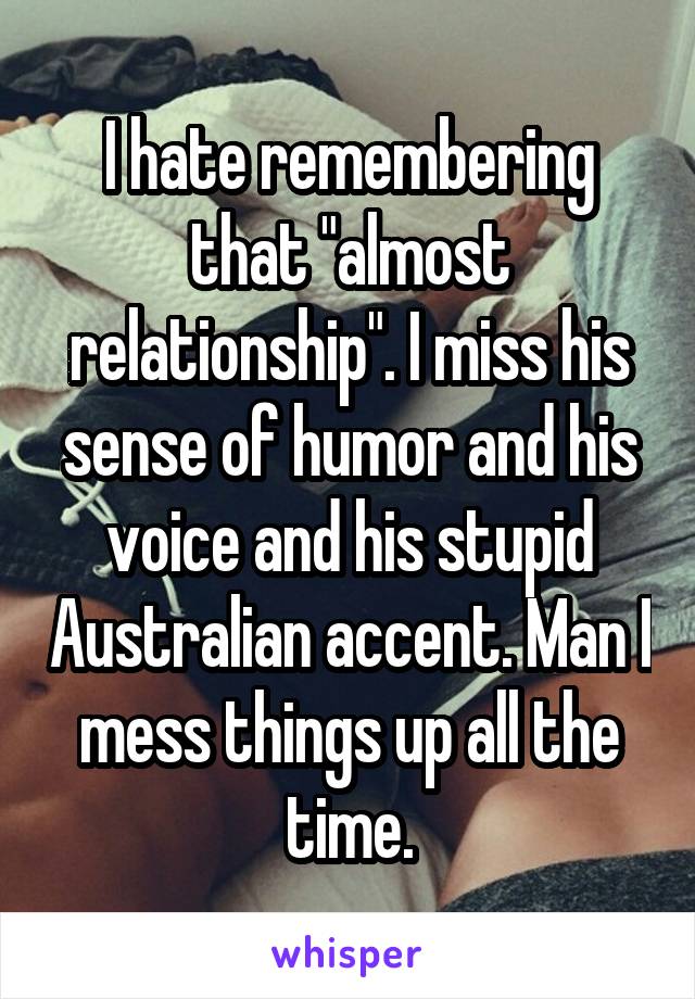 I hate remembering that "almost relationship". I miss his sense of humor and his voice and his stupid Australian accent. Man I mess things up all the time.